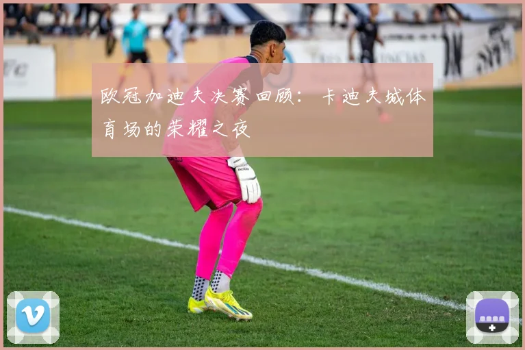 欧冠加迪夫决赛回顾:卡迪夫城体育场的荣耀之夜