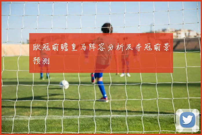 欧冠前瞻皇马阵容分析及夺冠前景预测