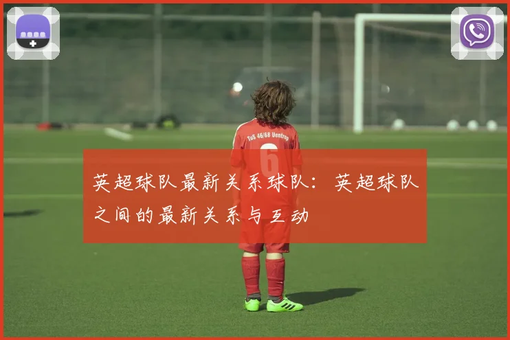 英超球队最新关系球队:英超球队之间的最新关系与互动