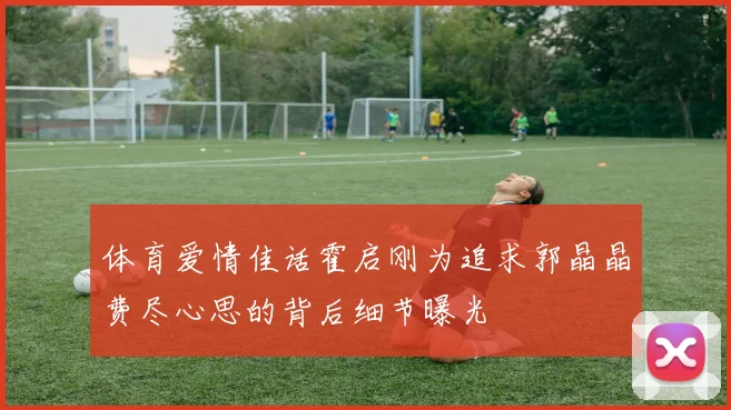 体育爱情佳话霍启刚为追求郭晶晶费尽心思的背后细节曝光